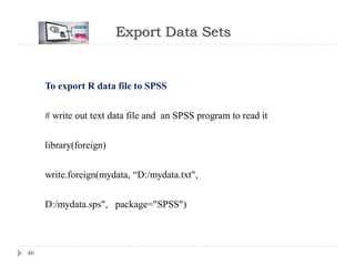 Export Data Sets
46
To export R data file to SPSS
# write out text data file and an SPSS program to read it
library(foreign)
write.foreign(mydata, “D:/mydata.txt",
D:/mydata.sps", package="SPSS")
 