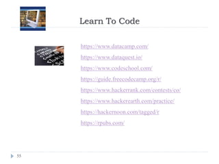 Learn To Code
55
https://www.datacamp.com/
https://www.dataquest.io/
https://www.codeschool.com/
https://guide.freecodecamp.org/r/
https://www.hackerrank.com/contests/co/
https://www.hackerearth.com/practice/
https://hackernoon.com/tagged/r
https://rpubs.com/
 