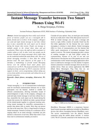 International Journal of Advanced Engineering, Management and Science (IJAEMS) [Vol-2, Issue-12, Dec.- 2016]
Infogain Publication (Infogainpublication.com) ISSN : 2454-1311
www.ijaems.com Page | 1949
Instant Message Transfer between Two Smart
Phones Using Wi-Fi
K. Durga Sowjanya, Ch.Srinu
Assistant Professor, Department of ECE, MLR Institute of Technology, Hyderabad, India
Abstract—Instant messaging has been widely used with the
power of internet; people can use a message& talk to
family, friends and co-workers. In the company, colleagues
can send and reply instant message in real time without
face to face; meanwhile the work report can be shared
during the instant chat session. People can message to
multiple people in the virtual share ideas and get
conclusions. What’s more, the staff can talk to customers or
vendors online as well, in other word, now people can do
business through the instant messenger direct rather than
use the traditional method like make phone calls. The use of
instant messaging nowadays is more than the calling
function itself. The main objective of this paper is to
introduce a methodology to provide instant Messaging
Service over the android based smart phone users
connected over via Wi-Fi. The proposed method is based on
sending/receiving messages via Wi-Fi connection with the
support of client –server programming without taking any
service from mobile service provider and without the use of
internet connection.
Keywords—Smart phones, messaging, client-server, Wi-
Fi.
I. INTRODUCTION
Instant messaging is a set of communication technologies
used for text-based communication between two or more
participants over the Internet. Android is suitable for
efficient communication, allowing immediate receipt of
acknowledgment or reply. In the company, colleagues can
send and reply instant message in real time without face to
face, meanwhile the work report can be shared during the
instant chat session; the Android can make a group chat get
all the related people together in a physical meeting room.
Using instant messages for interoffice communication is
quicker than phone calls or emails. More than one person
can chat at the same time. This is a huge benefit of using an
instant messenger. Instead of relying on a conference call or
copying others on an email message, everybody can join
and have a discussion in real time. Better than email, if you
truly want to communicate instantly you need to
Consider all your options. Sure, an email gets sent instantly
but do you really know when if the other person receives it?
With an instant message you can send a message and
receive a reply within a matter of seconds. Email was the
first killer application for the Internet but now instant
messaging is coming to smart phones. Instant messaging
(IM) is a form of communication over the Internet that
offers quick transmission of text-based messages from
sender to receiver. The instant messaging provides a means
of sending messages to and from global system for
communication, because of its ease of use and cost
effectiveness it has become one of the popular service in the
communication world. Instant messaging applications allow
users to send/receive messages over the internet. It requires
internet connection to transfer messages from one device to
another device. There are various applications like BBM
(Black Berry Messenger), Ping Chat, Imo etc. are
messengers used for communication over the internet.
Fig.2.1: SMS service between two smart phones
BlackBerry Messenger (BBM) is a proprietary Internet-
based instant messenger application included on BlackBerry
devices that allows messaging between BlackBerry users.
The service communicates over the phone's Internet
connection using the mobile phone network. A wireless
LAN ("Wi-Fi") network connected to the Internet may also
 