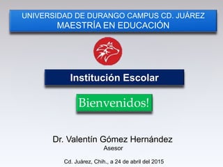 Institución Escolar
UNIVERSIDAD DE DURANGO CAMPUS CD. JUÁREZ
MAESTRÍA EN EDUCACIÓN
Cd. Juárez, Chih., a 24 de abril del 2015
Bienvenidos!
Dr. Valentín Gómez Hernández
Asesor
 