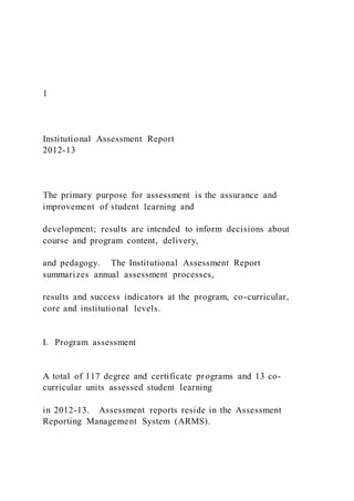 1
Institutional Assessment Report
2012-13
The primary purpose for assessment is the assurance and
improvement of student learning and
development; results are intended to inform decisions about
course and program content, delivery,
and pedagogy. The Institutional Assessment Report
summarizes annual assessment processes,
results and success indicators at the program, co-curricular,
core and institutional levels.
I. Program assessment
A total of 117 degree and certificate programs and 13 co-
curricular units assessed student learning
in 2012-13. Assessment reports reside in the Assessment
Reporting Management System (ARMS).
 