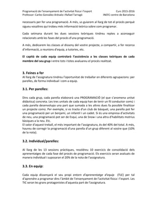 Programació de l’ensenyament de l’activitat física i l’esport  Curs 2015‐2016 
Professor: Carles González Arévalo i Rafael Tarragó  INEFC‐centre de Barcelona 
 
necessaris per fer una programació. A més, us guiarem al llarg de tot el procés perquè 
sigueu vosaltres qui trobeu més informació teòrica sobre com programar. 
Cada  setmana  durant  les  dues  sessions  teòriques  tindreu  reptes  a  aconseguir 
relacionats amb les fases del procés d’una programació.  
A més, dedicarem les classes al disseny del vostre projecte, a compartir, a fer recerca 
d’informació, a reunions d’equip, a tutories, etc.  
El  capità  de  cada  equip  controlarà  l’assistència  a  les  classes  teòriques  de  cada 
membre del seu grup i entre tots i totes avaluareu el procés realitzat. 
 
3. Feines a fer  
Al llarg de l’assignatura tindreu l’oportunitat de treballar en diferents agrupacions: per 
parelles, de forma individual i com a equip.   
 
3.1. Per parelles: 
 
Dins cada grup, cada parella elaborarà una PROGRAMACIÓ (el que s’anomena unitat 
didàctica) concreta. Les tres unitats de cada equip han de tenir un fil conductor comú i 
cada parella desenvolupa una part que sumada a les altres dues fa possible finalitzar 
un projecte comú. Per exemple, si es tracta d’un club de bàsquet, una parella pot fer 
una programació per un benjamí, un infantil i un cadet. Si és una empresa d’activitats 
de neu, una programació pot ser de Esquí, una de Snow i una altra d’habilitats motrius 
bàsiques a la neu. Etc. 
El valor d’aquest treball, el més important de l’assignatura, és del 40% del total. A més, 
haureu de corregir la programació d’una parella d’un grup diferent al vostre que (10% 
de la nota).   
 
3.2. Individual/parelles: 
 
Al  llarg  de  les  13  sessions  pràctiques,  resoldreu  10  exercicis  de  consolidació  dels 
aprenentatges de cada fase del procés de programació. Els exercicis seran avaluats de 
manera individual i suposaran el 20% de la nota de l’assignatura.   
 
3.3. En equip:  
 
Cada  equip  dissenyarà  el  seu  propi  entorn  d’aprenentatge  d’equip    (TLE)  per  tal 
d’aprendre a programar dins l’àmbit de l’ensenyament de l’activitat física i l’esport. Les 
TIC seran les grans protagonistes d’aquesta part de l’assignatura.  
 
   
 