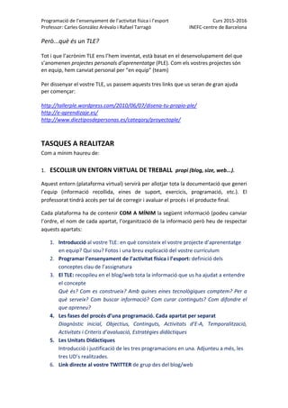 Programació de l’ensenyament de l’activitat física i l’esport  Curs 2015‐2016 
Professor: Carles González Arévalo i Rafael Tarragó  INEFC‐centre de Barcelona 
 
Però...què és un TLE? 
 
Tot i que l’acrònim TLE ens l’hem inventat, està basat en el desenvolupament del que 
s’anomenen projectes personals d’aprenentatge (PLE). Com els vostres projectes són 
en equip, hem canviat personal per “en equip” (team) 
 
Per dissenyar el vostre TLE, us passem aquests tres links que us seran de gran ajuda 
per començar: 
 
http://tallerple.wordpress.com/2010/06/07/disena‐tu‐propio‐ple/ 
http://e‐aprendizaje.es/ 
http://www.dieztiposdepersonas.es/category/proyectople/ 
 
 
TASQUES A REALITZAR 
Com a mínim haureu de: 
 
1. ESCOLLIR UN ENTORN VIRTUAL DE TREBALL  propi (blog, size, web...). 
Aquest entorn (plataforma virtual) servirà per allotjar tota la documentació que generi 
l’equip  (informació  recollida,  eines  de  suport,  exercicis,  programació,  etc.).  El 
professorat tindrà accés per tal de corregir i avaluar el procés i el producte final.  
Cada plataforma ha de contenir COM A MÍNIM la següent informació (podeu canviar 
l’ordre, el nom de cada apartat, l’organització de la informació però heu de respectar 
aquests apartats: 
1. Introducció al vostre TLE: en què consisteix el vostre projecte d’aprenentatge 
en equip? Qui sou? Fotos i una breu explicació del vostre currículum 
2. Programar l’ensenyament de l’activitat física i l’esport: definició dels 
conceptes clau de l’assignatura 
3. El TLE: recopileu en el blog/web tota la informació que us ha ajudat a entendre 
el concepte 
Què és? Com es construeix? Amb quines eines tecnològiques comptem? Per a 
què serveix? Com buscar informació? Com curar continguts? Com difondre el 
que apreneu?  
4. Les fases del procés d’una programació. Cada apartat per separat  
Diagnòstic  inicial,  Objectius,  Continguts,  Activitats  d’E‐A,  Temporalització, 
Activitats i Criteris d’avaluació, Estratègies didàctiques 
5. Les Unitats Didàctiques 
Introducció i justificació de les tres programacions en una. Adjunteu a més, les 
tres UD’s realitzades. 
6. Link directe al vostre TWITTER de grup des del blog/web 
 