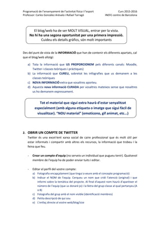 Programació de l’ensenyament de l’activitat física i l’esport  Curs 2015‐2016 
Professor: Carles González Arévalo i Rafael Tarragó  INEFC‐centre de Barcelona 
 
 
 
 
 
Des del punt de vista de la INFORMACIÓ que han de contenir els diferents apartats, cal 
que el blog/web allotgi: 
a) Tota  la  informació  que  US  PROPORCIONEM  pels  diferents  canals:  Moodle, 
Twitter i classes teòriques i pràctiques) 
b) La  informació  que  CUREU,  sobretot  les  infografies  que  us  demanem  a  les 
classes teòriques 
c) NOVA INFORMACIÓ extra que vosaltres aporteu.  
d) Aquesta nova informació CURADA per vosaltres mateixos sense que nosaltres 
us ho demanem expressament.  
 
 
 
 
 
 
 
 
2. OBRIR UN COMPTE DE TWITTER  
Twitter  és  una  excel∙lent  xarxa  social  de  caire  professional  que  és  molt  útil  per 
estar informats i compartir amb altres els recursos, la informació que trobeu i la 
feina que feu.  
 
‐ Crear un compte d’equip (no serveix un individual que pugueu tenir). Qualsevol 
membre de l’equip ha de poder enviar tuits i editar. 
 
‐ Editar el perfil del vostre compte:  
a) Fotografia encapçalament (que tingui a veure amb el concepte programació) 
b) Indicar  el  NOM  de  l’equip.  Cerqueu  un  nom  que  cridi  l’atenció  (original)  i  que 
informi sobre la temàtica del projecte. Al final d’aquest nom haurà d’aparèixer el 
número de l’equip (que us donaré jo) i la lletra del grup‐classe al qual pertanyeu (A 
o B) 
c) Fotografia del grup amb el nom visible (identificació membres) 
d) Petita descripció de qui sou 
e) L’enllaç directe al vostre web/blog/size 
El blog/web ha de ser MOLT VISUAL, entrar per la vista.  
No hi ha una segona oportunitat per una primera impressió.  
Cuideu els detalls gràfics, són molt importants
Tot el material que sigui extra haurà d’estar senyalitzat 
especialment (amb alguna etiqueta o imatge que sigui fàcil de 
visualitzar). “NOU material” (emoticono, gif animat, etc...) 
 