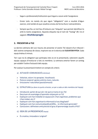 Programació de l’ensenyament de l’activitat física i l’esport  Curs 2015‐2016 
Professor: Carles González Arévalo i Rafael Tarragó  INEFC‐centre de Barcelona 
 
 
‐ Seguir a professionals/institucions que tinguin a veure amb l’assignatura 
 
‐ Enviar  tuits:  no  només  els  que  siguin  “obligatoris”  com  a  resultat  d’algun 
exercici, sinó també els que vosaltres envieu de forma lliure i extraordinària.  
 
‐ Sempre que feu un tuit heu d’incloure una “etiqueta” que permet identificar‐lo 
amb la nostra assignatura. Aquesta etiqueta rep el nom de “hastag” (#) i és el 
següent: #inefcbcnprog2n 
 
 
3. PRESENTAR el TLE 
La darrera setmana del curs haureu de presentar el vostre TLE davant d’un tribunal i 
dels vostres companys de classe, inspirant‐vos en la tècnica del ELEVATOR PITCH. Cada 
equip tindreu 6 minuts.  
Tot i que no és obligatori que participeu tots sis en la presentació, valorarem aquells 
equips capaços d’involucrar a tots sis membres. La setmana anterior farem un sorteig 
per establir l’ordre d’actuació dels equips.  
Per avaluar la presentació tindrem en compte els criteris  
a) ACTUACIÓ I COMUNICACIÓ (individual)   
 Velocitat, volum i to apropiats. Vocalització. 
 Postura corporal i gestos amb les mans, naturals.  
 Entusiasme i naturalitat (passió/emoció) 
b) ESTRUCTURA (us dono sis punts a tractar, un per a cada un dels membres de l’equip) 
 Introducció: parlen de qui són i de què es tracta el seu TLE 
 Descriuen els avantatges d’aprendre mitjançant un TLE 
 Expliquen com han treballat en equip (com s’han organitzat, problemes que 
s’han trobat, etc.)? 
 Expliquen com han organitzat la informació al seu blog/web? 
 Expliquen com han comunicat/publicat/difós... la informació generada? 
 Conclusions: defineixen amb precisió el grau d’aprenentatge assolit al PLE? 
c) IDEA DE LA PRESENTACIÓ (equip) 
 És creativa, innovadora i original? 
 
 