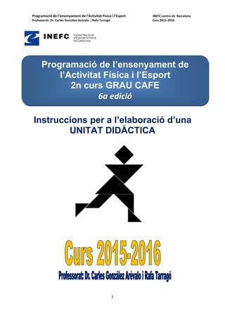 Programació de l’ensenyament de l’Activitat Física i l’Esport     INEFC‐centre de  Barcelona   
Professorat: Dr. Carles González Arévalo  i Rafa Tarragó              Curs 2015‐2016 
1
Instruccions per a l’elaboració d’una
UNITAT DIDÀCTICA
Programació de l’ensenyament de
l’Activitat Física i l’Esport
2n curs GRAU CAFE
6a edició
 