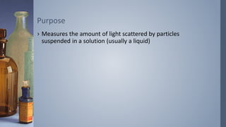 › Measures the amount of light scattered by particles
suspended in a solution (usually a liquid)
Purpose
 