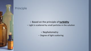 › Based on the principle of turbidity
– Light is scattered by small particles in the solution
› Nephelometry
– Degree of light scattering
Principle
 