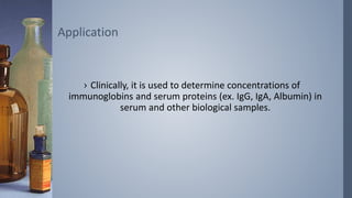 › Clinically, it is used to determine concentrations of
immunoglobins and serum proteins (ex. IgG, IgA, Albumin) in
serum and other biological samples.
Application
 