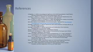 Al-Mughales, J. A. (2015). Immunodiagnostic Significance of Anti-RA33 Autoantibodies in Saudi Patients
with Rheumatoid Arthritis. Journal of Immunology Research, 2015, 1-6.
Creveling, R. L., Deaton, C. D., Maxwell, K. W., & Smith, R. S. (1976). Use of Laser Nephelometry in the
Measurment of Serum Proteins. Clinical Chemistry, 22(9), 1465-1471.
Dye, J. A., Finley, P. R., LIchtI, D. A., & Williams, R. J. (1981). Rate-Nephelometric Inhibition Immunoassay
of Phenytoin and Phenobarbital. Clinical Chemistry, 27(3), 405-409.
GMI. (2015). Beckman Coulter IMMAGE Immunochemistry System. Retrieved from http://www.gmi-
inc.com/beckman-coulter-immage-immunochemistry-system.html
Hestridge, B., & Reynolds, A. P. (2012a). Nephelometry Basic Clinical Laboratory Techniques (6th ed., pp.
443-444): Cengage Learning.
Hestridge, B., & Reynolds, A. P. (2012b). Nephelometry and Turbidity Basic Clinical Laboratory
Techniques (6th ed., pp. 625-626): Cengage.
Khouja, H. Turbidimetry and Nephelometry. King Abdulaziz University.
Koivunen, M. E., & Krogsrud, R. L. (2006). Principles of Immunochemical Techniques Used in Clinical
Laboratories. LabMedicine, 37(8), 490-493.
Lawler, D. M. (2005). Spectrophotometry: Turbidity and Nephelometry. In C. F. Poole, Townshend, A.
and Worsfold, P.J. (Ed.), Encyclopedia of Analytical Science (2nd ed., pp. 343-351): Elsevier.
Morais, I. P. A., Rangel, A. O. S. S., & Tóth, I. V. (2006). Turbidimetric and Nephelometric Flow Analysis:
Concepts and Applications. Spectroscopy Letters: An International Journal for Rapid
Communication, 39(6), 547-579.
Neele, W. E., & Sung, E. (1985). A Cost-Effective System for Performing Therapeutic Drug Assays I.
Optimization of the Theophylline Assay. Clinical Chemistry, 31(7), 1210-1215.
Turgeon, M. L. (2015). Nephelometry Linné & Ringsrud's Clinical Laboratory Science: Concepts,
Procedures, and Clinical Applications (7th ed., pp. 187-188): Elsevier.
References
 