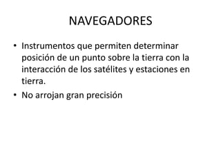 NAVEGADORES
• Instrumentos que permiten determinar
posición de un punto sobre la tierra con la
interacción de los satélites y estaciones en
tierra.
• No arrojan gran precisión
 