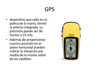 GPS
• dispositivo que cabe en la
palma de la mano, tienen
la antena integrada, su
precisión puede ser de
menor a 15 mts.
• Además de proporcionar
nuestra posición en el
plano horizontal pueden
indicar la elevación por
medio de la misma señal
de los satélites
 