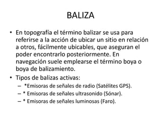 BALIZA
• En topografía el término balizar se usa para
referirse a la acción de ubicar un sitio en relación
a otros, fácilmente ubicables, que aseguran el
poder encontrarlo posteriormente. En
navegación suele emplearse el término boya o
boya de balizamiento.
• Tipos de balizas activas:
– *Emisoras de señales de radio (Satélites GPS).
– * Emisoras de señales ultrasonido (Sónar).
– * Emisoras de señales luminosas (Faro).
 