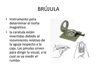 BRÚJULA
• Instrumento para
determinar el norte
magnético.
• la caratula están
invertidas debido al
movimiento relativo de
la aguja respecto a la
caja. Las pínulas sirven
para dirigir la visual, a la
cual se va medir el
rumbo
 