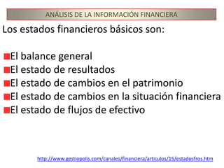 ANÁLISIS DE LA INFORMACIÓN FINANCIERALos estados financieros básicos son:El balance generalEl estado de resultadosEl estado de cambios en el patrimonioEl estado de cambios en la situación financieraEl estado de flujos de efectivohttp://www.gestiopolis.com/canales/financiera/articulos/15/estadosfros.htm