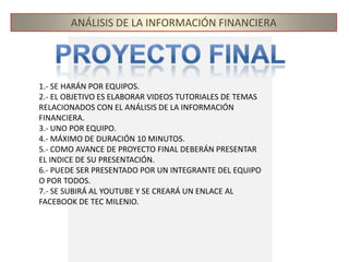 ANÁLISIS DE LA INFORMACIÓN FINANCIERAPROYECTO FINAL1.- SE HARÁN POR EQUIPOS.2.- EL OBJETIVO ES ELABORAR VIDEOS TUTORIALES DE TEMAS RELACIONADOS CON EL ANÁLISIS DE LA INFORMACIÓN FINANCIERA. 3.- UNO POR EQUIPO.4.- MÁXIMO DE DURACIÓN 10 MINUTOS.5.- COMO AVANCE DE PROYECTO FINAL DEBERÁN PRESENTAR EL INDICE DE SU PRESENTACIÓN.6.- PUEDE SER PRESENTADO POR UN INTEGRANTE DEL EQUIPO O POR TODOS.7.- SE SUBIRÁ AL YOUTUBE Y SE CREARÁ UN ENLACE AL FACEBOOK DE TEC MILENIO.