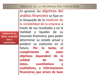 ANÁLISIS DE LA INFORMACIÓN FINANCIERAEn general, los objetivos del análisis financiero se fijan en la búsqueda de la medición de la rentabilidad de la empresa a través de sus resultados y en la realidad y liquidez de su situación financiera, para poder determinar su estado actual y predecir su evolución en el futuro. Por lo tanto, el cumplimiento de estos objetivos dependerá de la calidad de los datos, cuantitativos y cualitativos, e informaciones financieras que sirven de base para el análisis.Calidad de los datos, cuantitativos y cualitativos