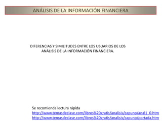 ANÁLISIS DE LA INFORMACIÓN FINANCIERAUSUARIOS DEL ANÁLISIS FINANCIEROOtorgantes de créditoInversionistasDirectivos y AdministradoresEntidades GubernamentalesSociedades calificadoras de RiesgosCompañías de SegurosAnalistas de BolsaAnalistas de Fusiones y AdquisicionesSindicatos de TrabajadoresPúblico en generalSABER MÁS:http://www.temasdeclase.com/libros%20gratis/analisis/capuno/anal1_0.htm