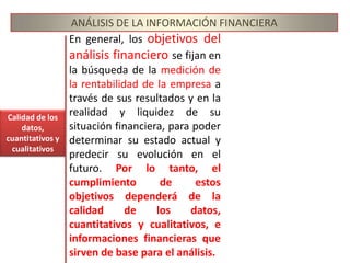 ANÁLISIS DE LA INFORMACIÓN FINANCIERAObjetivosLos objetivos del análisis son de informar sobre la situación económica de la empresa, los resultados de las operaciones y los cambios en su situación financiera, para que los diversos usuarios de la información financiera puedan:1.	Conocer, estudiar, comparar y analizar las tendencias de las diferentes variables financieras que intervienen o son producto de las operaciones económicas de una empresa;2.	Evaluar la situación financiera de la organización; es decir, su solvencia y liquidez así como su capacidad para generar recursos;3.	Verificar la coherencia de los datos informados en los estados financieros con la realidad económica y estructural de la empresa;4.	Tomar decisiones de inversión y crédito, con el propósito de asegurar su rentabilidad y recuperabilidad;5.	Determinar el origen y las características de los recursos financieros de la empresa: de donde provienen, como se invierten y que rendimiento generan o se puede esperar de ellos;6.    Calificar la gestión de los directivos y administradores, por medio de evaluaciones globales sobre la forma en que han sido manejados sus activos y planificada la rentabilidad, solvencia y capacidad de crecimiento del negocio.