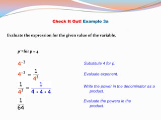 Check It Out! Example 3a


Evaluate the expression for the given value of the variable.


     p–3 for p = 4


                                          Substitute 4 for p.

                                          Evaluate exponent.


                                          Write the power in the denominator as a
                                             product.

                                          Evaluate the powers in the
                                             product.
 