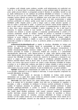 2
în sprijinirea şcolii obişnuite pentru realizarea sarcinilor şcolii incluzive(pentru toţi copiii);când este
vorba de a se inteveni direct în activitatea didacticǎ, se pune problema tipului de intervenant care
poate sprijini procesul didactic şi protagoniştii acestuia-în literatura de specialitate, lucrurile nu sunt
pe deplin clarificate(cum nu este clarificatǎ nici problema dificultǎţilor de învǎţare)- se vorbeşte de
roluri noi pe care le pot juca cadrele didactice, pentru a deveni: profesor resursǎ, tutore, profesor
consultant, profesor itinerant sau profesor de sprijin(între toate aceste tipuri noi de profesori, existǎ
o legǎturǎ determinatǎ de nevoia unei intervenţii-în clasǎ şi în afara acesteia-pentru a sprijini
rezolvarea problemelor de învǎţare; apariţia acestor tipuri de profesori este determinatǎ de nevoia
flexibilizǎrii şcolilor obişnuite pentru a primi şi integra copiii cu cerinţe educative speciale); ca
teren de acţiune a profesorului de sprijin , în general este preferatǎ varianta lucrului suplimentar cu
elevii, în afara orelor de clasǎ-comunicarea dintre profesori şi consultant/profesor de sprijin se face
în afara clasei, pentru proiectarea activitǎţilor şi pentru completarea lor, dar şi prin lucrul în
parteneriat, la anumite activitǎţi; în toate lucrǎrile se specificǎ faptul cǎ munca profesorului
consultant este dedicatǎ şi necesitǎ capacitǎţi şi competenţe speciale:experienţa la catedrǎ şi în
rezolvarea problemelor speciale de învǎţare, reputaţie de profesor cu experienţǎ în rezolvarea
problemelor de învǎţare, cunoaşterea cu precizie a curriculum-ului şcolar-pentru a purta discuţii
referitoare la acesta, abilitatea în a depista cauzele oricǎrei dificultǎţi de învǎţare, calitǎţi în
stabilirea cu uşurinţǎ şi eficienţǎ a relaţiilor cu copiii, cu cadrele didactice şi cu pǎrinţii;legǎturile
profesorului consultant se realizeazǎ cu elevul, cu profesorii, pǎrinţii şi cu factorii de conducere ai
şcolii respective;
●educatoarele/învǎţǎtorii/profesorii se implicǎ în abordarea dificultǎţilor de învǎţare prin
activitǎţi, ca: individualizarea învǎţǎrii(în funcţie de particulatitǎţile de vârstǎ şi individuale),
folosirea strategiilor de predare-învǎţare flexibile şi deschise, amenajarea corespunzǎtoare a
mediului educaţional(ambientului), valorizarea relaţiilor sociale de la nivelul clasei şi al şcolii-în
favoarea procesului de învǎţare şi promovarea învǎţǎrii prin cooperare şi a parteneriatului
educaţional(cadru didactic-elev, cadru didactic-profesor de sprijin, cadru didactic-consilier şcolar,
cadru didactic-pǎrinţi, elev-elev/tutoratul, elev-pǎrinte etc); cadrul didactic trebuie sǎ identifice şi sǎ
cunoascǎ bine dificultǎţile de învǎţare a fiecǎrui elev, modul lor de manifestare şi domeniul în care
apar,sǎ se asigure cǎ elevii aflaţi în situaţie dificilǎ au achiziţionate aptitudinile prealabile, sǎ
adapteze materialul didactic folosit la fiecare temǎ, sǎ procure material de sprijin-atunci când este
nevoie, sǎ-şi rezerve timp necesar în fiecare orǎ- pentru a evalua eficacitatea activitǎţilor de învǎţare
şi predare şi, nu în ultimul rând, realizarea unui mediu de învǎţare stimulativ şi adecvat pentru toţi
copiii(atât în clasǎ, cât şi în afara clasei);sǎ apeleze la sprijinul persoanelor specializate, imediat
când constatǎ cǎ nu poate remedia rǎmânerile în urmǎ la învǎţǎturǎ-doar cu ajutorul pǎrinţilor;
●pǎrinţii observǎ anumite comportamente ale copiilor lor, de la vârste mici şi merg cu copiii
la un specialist, colaborând cu toţi cei implicaţi în intervenţie, în scopul recuperǎrii, compensǎrii sau
corectǎrii dificultǎţilor de învǎţare.
Conform diferitelor modele de intervenţie în dificultăţile de învăţare există programe
individualizate care se aplică direct asupra elevilor de profesorul consilier şi programe care sunt
implementate de cadrul didactic, cu sprijinul consilierului.
Intervenţia face parte dintr-un plan anume alcǎtuit pentru a rǎspunde problemelor specifice
ivite la un moment dat în dezvoltarea copilului. Acest plan este un instrument de organizare şi
prescripţie, o schiţǎ a activitǎţilor de desfǎşurat în favoarea rezolvǎrii problemelor de învǎţare a
copilului. El împleteşte elementele de psihologie şi sociologie (identificǎ problemele în planul
dezvoltǎrii psihologice-individuale şi sociale) cu normele şi principiile pedagogice, urmǎrind
eficienţa acţiunilor îndreptate în remediere, compensare sau corectare.Ca instrument al proiectǎrii
unor acţiuni, planul identificǎ problemele, cautǎ cauzele, orienteazǎ acţiunea, dǎ instrumentele
specifice intervenţiei, propune instrumente de evaluare-în literatura de specialitate se folosesc
termeni, ca:terapie, instrucţie de remediere, corectarea dificultǎţilor de învǎţare şi intervenţie
specificǎ. Cel mai complex termen este cel de intervenţie, deoarece presupune oricare mǎsurǎ, fie ea
instrucţionalǎ, pur psihologicǎ, educativǎ sau chiar medicalǎ. În acelaşi timp, acest termen redǎ cel
 