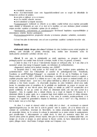 4
●ce-învǎţǎrile necesare;
●cine încǎ-intervenantul (care este: logopedul/consilierul care se ocupǎ de dificultǎţile de
învǎţare/un profesor de sprijin);
●cum-prin ce mijloace şi cu ce resurse;
●care loc-mediul educativ necesar;
●când-calendarul şi etapele necesare;
b)comunicarea(se realizeazǎ ca obiectiv şi ca mijloc: copilul trebuie sǎ-şi exprime percepţiile
supra situaţiei şi elementele pe care el ar dori sǎ le modifice; cei care alcǎtuiesc planul comunicǎ
asupra nevoilor copilului şi modurilor optime de a le satisface);
c)participarea, concentrarea şi coordonarea(se favorizeazǎ împǎrţirea responsabilitǎţilor şi
determinarea rolurilor fiecǎrui participant);
d)retroacţiunea(urmǎrirea progreselor elevului şi revizuirea planului: schimbǎri, reorientǎri).
Cel mai bun plan de intervenţie este cel care se potrivişte copilului /cerinţelor/nevoilor sale.
Studiu de caz:
●Informaţii iniţiale despre elev-clasa I (obţinute de cǎtre învǎţǎtor-acesta având pregǎtire de
psiholog –prin discuţiile cu pǎrinţii, obsevaţie, teste, analiza unor documente scrise de
medic,analiza produselor activitǎţii elevului etc.):
-Elevul X este unic la pǎrinţi(ambii au studii superioare, au program de muncǎ
prelungit),copilul are condiţii bune de locuit şi învǎţat; lecţiile le face, în general, cu bunicii;
-a intrat în clasa I la 8 ani şi 3 luni-motivul:a început sǎ vorbeascǎ abia la 5 ani; chiar şi în
momentul actual, deşi merge la logoped regulat, are defecţiuni de vorbire(dislalie);
-diagnosticul medical de la medicul neurolog este „ADHD”
-la începutul clasei I, micii şcolari au fost testaţi de cǎtre învǎţǎtor pentru aptitudinea de
şcolaritate(Autor: Aurel Ion Clinciu,titular al catedrei de psihodiagnostic-Univ. Transilvania,
Facultatea cu profil”Psihologie-Pedagogie”, cu experienţǎ de 20 de ani în Policlinica de Copii-
Braşov-studiu avizat de MEC: „Metodǎ de determinare a nivelului dezvoltǎrii motorii şi cognitive a
copilului preşcolar mare”)-elevul X a obţinut un scor f. mic, atât în raport cu etalonul testului, cât şi
în raport cu etalonul clasei- acest test a fost aplicat individual şi, alǎturi de copil, a fost prezent şi
tatǎl(care a fost foarte receptiv , la observaţiile desprinse de cǎtre învǎţǎtor); elevul avea multe
lacune în cunoştinţe-semn cǎ pregǎtirea de la grǎdiniţǎ era insuficientǎ, nu reuşea sǎ execute nici
lucruri mai simple: sǎ stea într-un picior, fǎrǎ sprijin, cu mâinile pe şold(7-10 secunde,fǎrǎ sǎ-si
piardǎ echilibrul), sǎ taie pe contur un obiect de dimensiuni medii; cele mai mici scoruri le-a
înregistrat , însǎ, la cogniţie( deşi a mânuit obiecte, nu a reuşit sǎ împartǎ 12 beţişoare de 3
dimensiuni diferite în grupe egale, nu a comparat logic douǎ mulţimi care aveau tot atâtea elemente,
deoarece diagramele erau diferite ca mǎrime-nu a fost atent la cuvintele textului-problemǎ, ci la
imagine; nu e capabil de generalizǎri-a rǎspuns la întrebarea „Cum e vara?” cǎ e frig, deoarece a
fost la munte vara şi i-a fost frig);
-în clasa I a reuşit sǎ citeascǎ odatǎ cu ceilalţi elevi ai clasei , sǎ socoteascǎ cu ajutorul
rigletelor/degetelor,avea un ritm lent la scris-în general –atât la copiere, cât şi la dictare-scria cu
omisiuni de cuvinte/litere, inversiuni de litere/silabe, nu reţinea propoziţia-necesita multe repetiţii
ale propoziţiei dictate, iar în scrierea în coloane la matematicǎ nu se putea orienta în spaţiu;memora
greu poeziile-dupa 3 zile(comparativ cu ceilalţi elevi); în clasǎ era neatent/se mişca fǎrǎ rost
,deseori pǎrea purtat de gânduri, obosea repede, intra greu în sarcinǎ şi se menţinea puţin timp , era
nesigur pe el-scria şi ştergea cu picul aproape la fiecare cuvânt, nu lucra independent decât cu
ajutor, plângea isteric- dacǎ bunica îi atrǎgea atenţia sau îi impunea ceva.
 