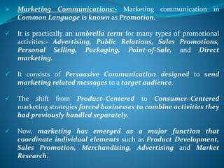  Marketing Communications:- Marketing communication in
Common Language is known as Promotion.
 It is practically an umbrella term for many types of promotional
activities:- Advertising, Public Relations, Sales Promotions,
Personal Selling, Packaging, Point-of-Sale, and Direct
marketing.
 It consists of Persuasive Communication designed to send
marketing related messages to a target audience.
 The shift from Product–Centered to Consumer–Centered
marketing strategies forced businesses to combine activities they
had previously handled separately.
 Now, marketing has emerged as a major function that
coordinate individual elements such as Product Development,
Sales Promotion, Merchandising, Advertising and Market
Research.
 