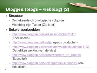 Bloggen (blogs – webblog) (2)
 Structuur
 Omgekeerde chronologische volgorde
 Microblog bijv. Twitter (Zie later)
 Enkele voorbeelden
 http://www.bloggen.be/zeeklassenmichiel2011/
(Zeeklassen)
 http://www.bloggen.be/treetje/ (gratis producten)
 http://www.bloggen.be/vsvdevlamtweedekleuterklas1112
(Dagelijkse werking van de klas)
 http://www.bloggen.be/spreekwoorden_en_citaten/
(Educatief)
 http://www.bloggen.be/5deleerjaardekleineprins/ (ook
didactisch)
 