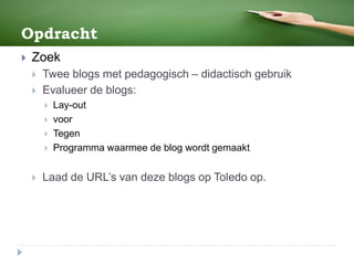 Opdracht
 Zoek
 Twee blogs met pedagogisch – didactisch gebruik
 Evalueer de blogs:
 Lay-out
 voor
 Tegen
 Programma waarmee de blog wordt gemaakt
 Laad de URL’s van deze blogs op Toledo op.
 