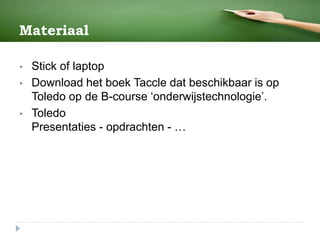 Materiaal
• Stick of laptop
• Download het boek Taccle dat beschikbaar is op
Toledo op de B-course ‘onderwijstechnologie’.
• Toledo
Presentaties - opdrachten - …
 