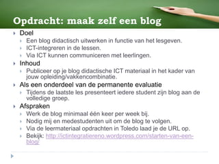 Opdracht: maak zelf een blog
 Doel
 Een blog didactisch uitwerken in functie van het lesgeven.
 ICT-integreren in de lessen.
 Via ICT kunnen communiceren met leerlingen.
 Inhoud
 Publiceer op je blog didactische ICT materiaal in het kader van
jouw opleiding/vakkencombinatie.
 Als een onderdeel van de permanente evaluatie
 Tijdens de laatste les presenteert iedere student zijn blog aan de
volledige groep.
 Afspraken
 Werk de blog minimaal één keer per week bij.
 Nodig mij en medestudenten uit om de blog te volgen.
 Via de leermateriaal opdrachten in Toledo laad je de URL op.
 Bekijk: http://ictintegratiereno.wordpress.com/starten-van-een-
blog/
 
