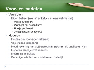 Voor- en nadelen
 Voordelen
 Eigen beheer (niet afhankelijk van een webmaster)
 Wat je publiceert
 Wanneer het online komt
 Hoe je publiceert
 Je bepaalt zelf de lay-out
 Nadelen
 Fouten zijn voor eigen rekening
 Vrije ruimte is beperkt
 Houd rekening met auteursrechten (rechten op publiceren van
 Reacties moet je zelf beheren
 Neemt tijd in beslag
 Sommige scholen verwachten een huisstijl
 