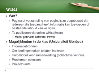 WIKI
 Wat?
 Pagina of verzameling van pagina’s zo opgebouwd dat
iedereen die toegang heeft informatie kan toevoegen of
bestaande inhoud kan wijzigen.
 Te publiceren via online wikisoftware
 Meest gebruikte software: Pbwiki
 Mogelijkheden in de klas (Universiteit Genève)
 Informatiebronnen
 Om leerlingen taken te laten indienen
 Hulpmiddel voor samenwerking (collectieve kennis)
 Problemen oplossen
 Projectruimte
 