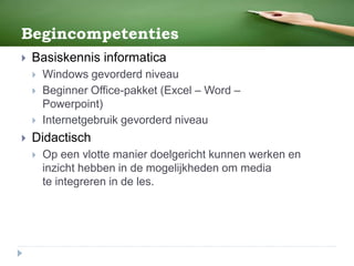 Begincompetenties
 Basiskennis informatica
 Windows gevorderd niveau
 Beginner Office-pakket (Excel – Word –
Powerpoint)
 Internetgebruik gevorderd niveau
 Didactisch
 Op een vlotte manier doelgericht kunnen werken en
inzicht hebben in de mogelijkheden om media
te integreren in de les.
 