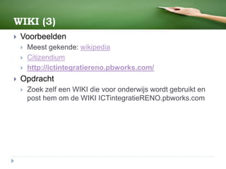 WIKI (3)
 Voorbeelden
 Meest gekende: wikipedia
 Citizendium
 http://ictintegratiereno.pbworks.com/
 Opdracht
 Zoek zelf een WIKI die voor onderwijs wordt gebruikt en
post hem om de WIKI ICTintegratieRENO.pbworks.com
 