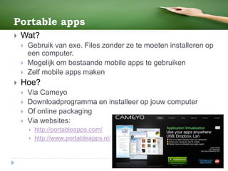 Portable apps
 Wat?
 Gebruik van exe. Files zonder ze te moeten installeren op
een computer.
 Mogelijk om bestaande mobile apps te gebruiken
 Zelf mobile apps maken
 Hoe?
 Via Cameyo
 Downloadprogramma en installeer op jouw computer
 Of online packaging
 Via websites:
 http://portableapps.com/
 http://www.portableapps.nl/
 