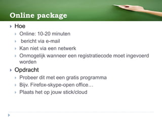 Online package
 Hoe
 Online: 10-20 minuten
 bericht via e-mail
 Kan niet via een netwerk
 Onmogelijk wanneer een registratiecode moet ingevoerd
worden
 Opdracht
 Probeer dit met een gratis programma
 Bijv. Firefox-skype-open office…
 Plaats het op jouw stick/cloud
 