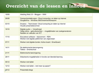 Overzicht van de lessen en Inhoud
19/09 Inleiding Web 2.0 – Bloggen – WIKI
26/09 Cameyo/portable apps - Cloud computing en delen op internet
Googledrive – Windows 365/Onedrive/Sharepoint
03/10 Dropbox - Teamviewer- Cloud computing en delen op internet
Visuele presentatievormen
10/10 Digitale audio –– Voicethread
Veilig online – gebruiksrechten – mogelijkheden van zoekgeneratoren
Nadelen en valkuilen van ICT
17/10 Educatieve software – klascement – REN
Werken met digitale platformen van uitgeverijen
07/11 Werken met digitale borden: Active board - Smartboard
14/11 De elektronische leeromgeving:
Toledo – Smartschool
21/11 Elektronische leeromgeving
28/11 Didactische mogelijkheden in functie van blended learning
05/12 Werken met tablet
12/12 Werken met tablet – niet meer op papier?
19/12 Presentatie blogs
 