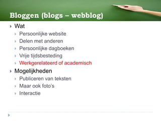 Bloggen (blogs – webblog)
 Wat
 Persoonlijke website
 Delen met anderen
 Persoonlijke dagboeken
 Vrije tijdsbesteding
 Werkgerelateerd of academisch
 Mogelijkheden
 Publiceren van teksten
 Maar ook foto’s
 Interactie
 