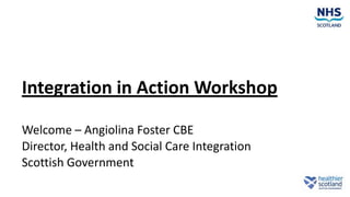 Integration in Action Workshop
Welcome – Angiolina Foster CBE
Director, Health and Social Care Integration
Scottish Government
 