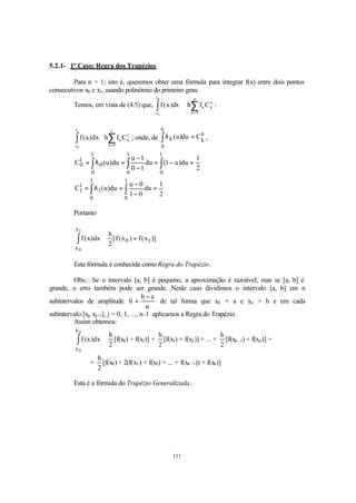 111
5.2.1- 1º Caso: Regra dos Trapézios
Para n = 1; isto é, queremos obter uma fórmula para integrar f(x) entre dois pontos
consecutivos x0 e x1, usando polinômio do primeiro grau.
Temos, em vista de (4.5) que, ∑∫ =
≅
n
0k
n
kk
x
x
Cfhdx)x(f
n
0
:
∑∫ =
≅
1
0k
1
kk
x
x
Cfhdx)x(f
1
0
; onde, de
n
k
n
0
k Cdu)u( =λ∫ ,
2
1
du)u1(du
10
1u
du)u(C
1
0
1
0
1
0
0
1
0 =−=
−
−
=λ= ∫∫∫
2
1
du
01
0u
du)u(C
1
0
1
0
1
1
1 =
−
−
=λ= ∫∫
Portanto
)]x(f)x(f[
2
h
dx)x(f 10
x
x
1
0
+≅∫
Esta fórmula é conhecida como Regra do Trapézio.
Obs.: Se o intervalo [a, b] é pequeno, a aproximação é razoável; mas se [a, b] é
grande, o erro também pode ser grande. Neste caso dividimos o intervalo [a, b] em n
subintervalos de amplitude
n
ab
h
−
= de tal forma que x0 = a e xn = b e em cada
subintervalo [xj, xj+1], j = 0, 1, ..., n–1 aplicamos a Regra do Trapézio.
Assim obtemos:
2
h
dx)x(f
n
0
x
x
≅∫ [f(x0) + f(x1)] +
2
h
[f(x1) + f(x2)] + ... +
2
h
[f(xn–1) + f(xn)] =
=
2
h
[f(x0) + 2(f(x1) + f(x2) + ... + f(xn–1)) + f(xn)]
Esta é a fórmula do Trapézio Generalizada.
 
