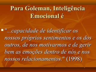 Para Goleman, InteligênciaPara Goleman, Inteligência
Emocional éEmocional é
 ""...capacidade de identificar os...capacidade de identificar os
nossos próprios sentimentos e os dosnossos próprios sentimentos e os dos
outros, de nos motivarmos e de geriroutros, de nos motivarmos e de gerir
bem as emoções dentro de nós e nosbem as emoções dentro de nós e nos
nossos relacionamentos.nossos relacionamentos." (1998)" (1998)
 