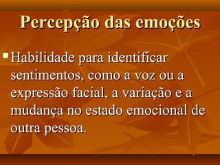 Percepção das emoçõesPercepção das emoções
 Habilidade para identificarHabilidade para identificar
sentimentos, como asentimentos, como a vozvoz ou aou a
expressão facial, a variação e aexpressão facial, a variação e a
mudança no estado emocional demudança no estado emocional de
outra pessoa.outra pessoa.
 