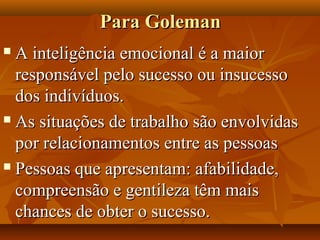 Para GolemanPara Goleman
 A inteligência emocional é a maiorA inteligência emocional é a maior
responsável pelo sucesso ou insucessoresponsável pelo sucesso ou insucesso
dos indivíduos.dos indivíduos.
 As situações de trabalho são envolvidasAs situações de trabalho são envolvidas
por relacionamentos entre as pessoaspor relacionamentos entre as pessoas
 Pessoas que apresentam: afabilidade,Pessoas que apresentam: afabilidade,
compreensão e gentileza têm maiscompreensão e gentileza têm mais
chances de obter o sucesso.chances de obter o sucesso.
 