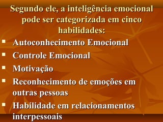 Segundo ele, a inteligência emocionalSegundo ele, a inteligência emocional
pode ser categorizada em cincopode ser categorizada em cinco
habilidades:habilidades:
 Autoconhecimento EmocionalAutoconhecimento Emocional
 Controle EmocionalControle Emocional
 MotivaçãoMotivação
 Reconhecimento de emoções emReconhecimento de emoções em
outras pessoasoutras pessoas
 Habilidade em relacionamentosHabilidade em relacionamentos
interpessoaisinterpessoais
 