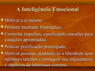 A Inteligência EmocionalA Inteligência Emocional
 Motivar a si mesmoMotivar a si mesmo
 Persistir mediante frustrações;Persistir mediante frustrações;
 Controlar impulsos, canalizando emoções paraControlar impulsos, canalizando emoções para
situações apropriadas;situações apropriadas;
 Praticar gratificação prorrogada;Praticar gratificação prorrogada;
 Motivar pessoas, ajudando-as a liberarem seusMotivar pessoas, ajudando-as a liberarem seus
melhores talentos e conseguir seu engajamentomelhores talentos e conseguir seu engajamento
a objetivos de interesses comuns.a objetivos de interesses comuns.
 