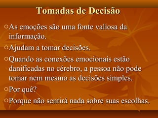 Tomadas de DecisãoTomadas de Decisão
oAs emoções são uma fonte valiosa daAs emoções são uma fonte valiosa da
informação.informação.
oAjudam a tomar decisões.Ajudam a tomar decisões.
oQuando as conexões emocionais estãoQuando as conexões emocionais estão
danificadas no cérebro, a pessoa não podedanificadas no cérebro, a pessoa não pode
tomar nem mesmo as decisões simples.tomar nem mesmo as decisões simples.
oPor quê?Por quê?
oPorque não sentirá nada sobre suas escolhas.Porque não sentirá nada sobre suas escolhas.
 