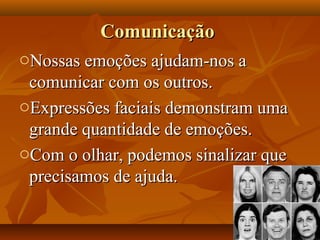 ComunicaçãoComunicação
oNossas emoções ajudam-nos aNossas emoções ajudam-nos a
comunicar com os outros.comunicar com os outros.
oExpressões faciais demonstram umaExpressões faciais demonstram uma
grande quantidade de emoções.grande quantidade de emoções.
oCom o olhar, podemos sinalizar queCom o olhar, podemos sinalizar que
precisamos de ajuda.precisamos de ajuda.
 