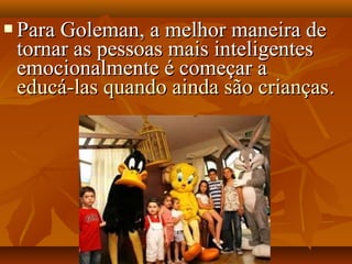  Para Goleman, a melhor maneira dePara Goleman, a melhor maneira de
tornar as pessoas mais inteligentestornar as pessoas mais inteligentes
emocionalmente é começar aemocionalmente é começar a
educá-las quando ainda são criançaseducá-las quando ainda são crianças..
 