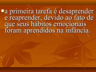 a primeira tarefa é desaprendera primeira tarefa é desaprender
e reaprender, devido ao fato dee reaprender, devido ao fato de
que seus hábitos emocionaisque seus hábitos emocionais
foram aprendidos na infância.foram aprendidos na infância.

 
